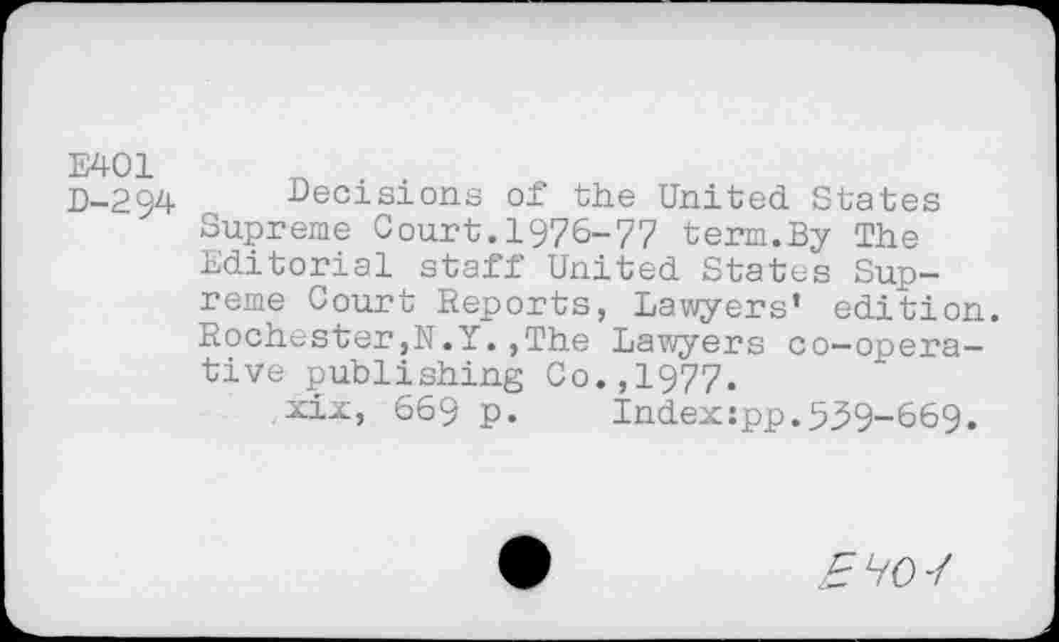 ﻿E401 D-294
Decisions of the United States Supreme Court.1976-77 term.By The Editorial staff United States Supreme Court Reports, Lawyers’ edition. Rochester,N.Y.,The Lawyers co-operative publishing Co.,1977.
xix, 669 p. Index:pp.539-669.